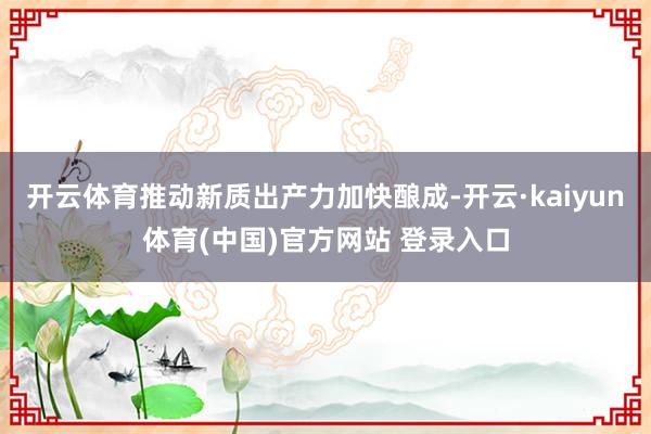 开云体育推动新质出产力加快酿成-开云·kaiyun体育(中国)官方网站 登录入口