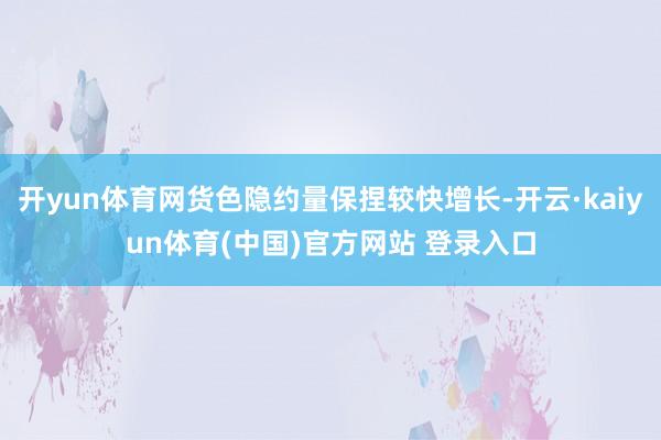 开yun体育网货色隐约量保捏较快增长-开云·kaiyun体育(中国)官方网站 登录入口