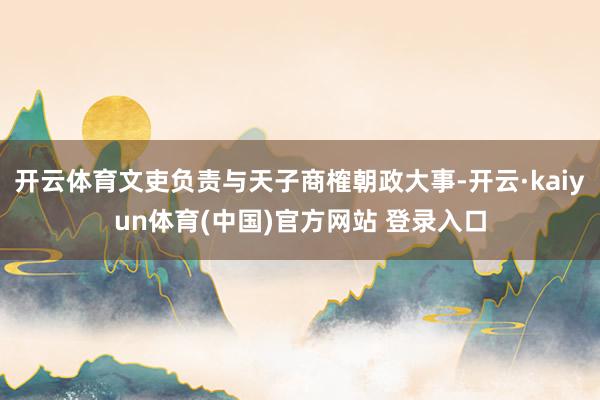 开云体育文吏负责与天子商榷朝政大事-开云·kaiyun体育(中国)官方网站 登录入口