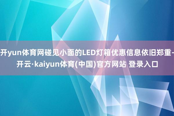 开yun体育网碰见小面的LED灯箱优惠信息依旧郑重-开云·kaiyun体育(中国)官方网站 登录入口