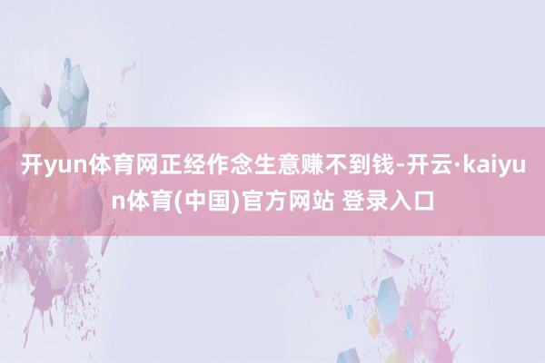 开yun体育网正经作念生意赚不到钱-开云·kaiyun体育(中国)官方网站 登录入口