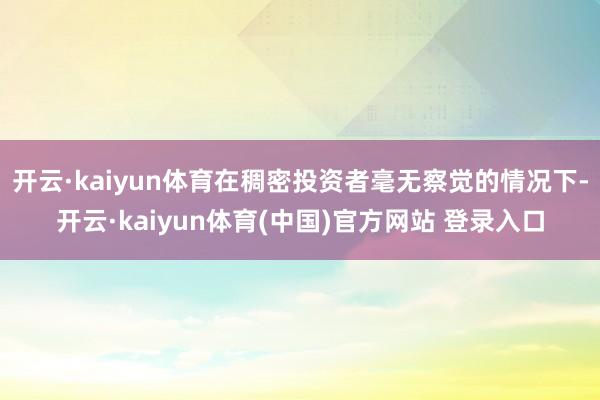 开云·kaiyun体育在稠密投资者毫无察觉的情况下-开云·kaiyun体育(中国)官方网站 登录入口