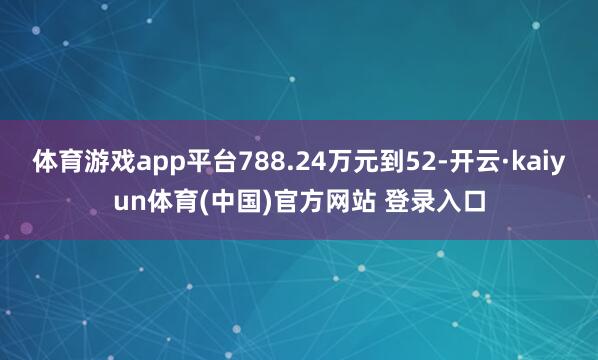 体育游戏app平台788.24万元到52-开云·kaiyun体育(中国)官方网站 登录入口