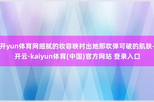 开yun体育网细腻的妆容映衬出她那吹弹可破的肌肤-开云·kaiyun体育(中国)官方网站 登录入口