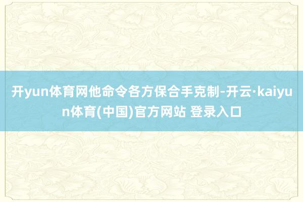 开yun体育网他命令各方保合手克制-开云·kaiyun体育(中国)官方网站 登录入口