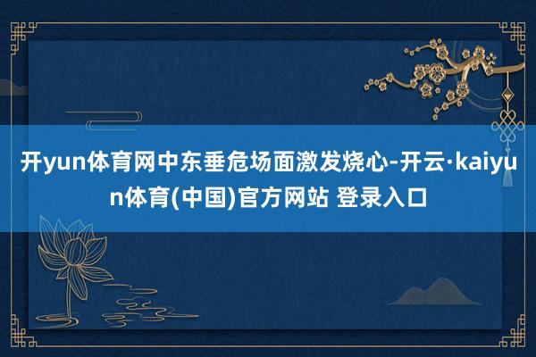 开yun体育网中东垂危场面激发烧心-开云·kaiyun体育(中国)官方网站 登录入口